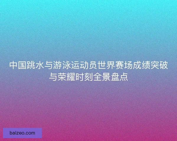 中国跳水与游泳运动员世界赛场成绩突破与荣耀时刻全景盘点