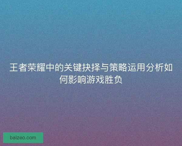 王者荣耀中的关键抉择与策略运用分析如何影响游戏胜负