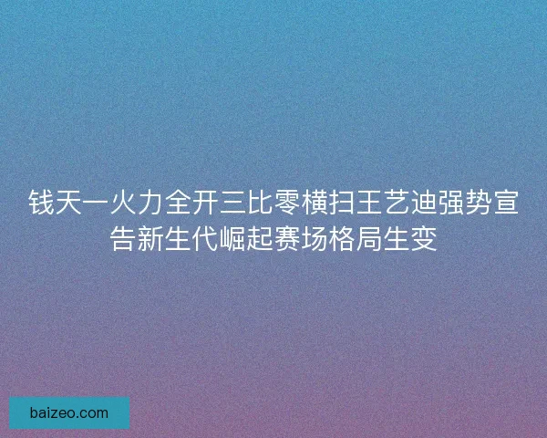 钱天一火力全开三比零横扫王艺迪强势宣告新生代崛起赛场格局生变 钱天一火力全开三比零横扫王艺迪强势宣告新生代崛起赛场格局生变