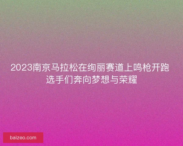 2023南京马拉松在绚丽赛道上鸣枪开跑 选手们奔向梦想与荣耀 2023南京马拉松在绚丽赛道上鸣枪开跑 选手们奔向梦想与荣耀