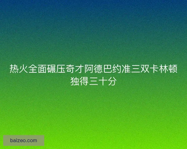 热火全面碾压奇才阿德巴约准三双卡林顿独得三十分 热火全面碾压奇才阿德巴约准三双卡林顿独得三十分