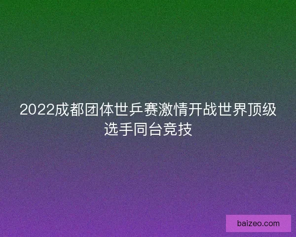 2022成都团体世乒赛激情开战世界顶级选手同台竞技