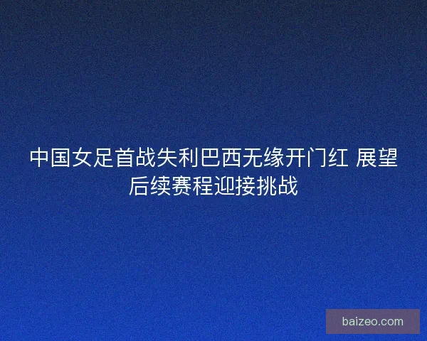 中国女足首战失利巴西无缘开门红 展望后续赛程迎接挑战 中国女足首战失利巴西无缘开门红 展望后续赛程迎接挑战