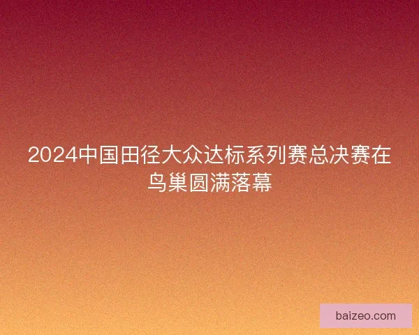 2024中国田径大众达标系列赛总决赛在鸟巢圆满落幕 2024中国田径大众达标系列赛总决赛在鸟巢圆满落幕
