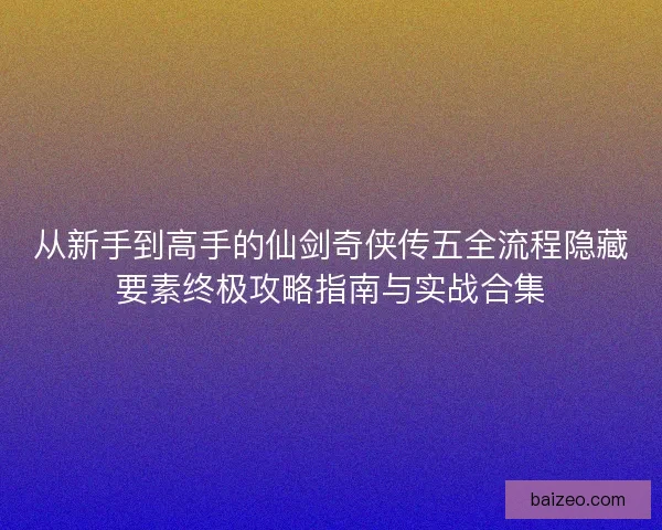 从新手到高手的仙剑奇侠传五全流程隐藏要素终极攻略指南与实战合集