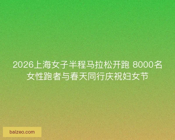 2026上海女子半程马拉松开跑 8000名女性跑者与春天同行庆祝妇女节 2026上海女子半程马拉松开跑 8000名女性跑者与春天同行庆祝妇女节