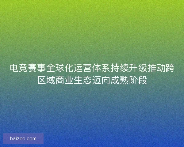 电竞赛事全球化运营体系持续升级推动跨区域商业生态迈向成熟阶段