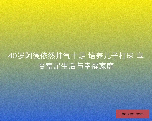 40岁阿德依然帅气十足 培养儿子打球 享受富足生活与幸福家庭 40岁阿德依然帅气十足 培养儿子打球 享受富足生活与幸福家庭