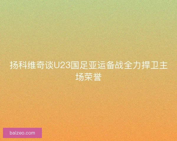 扬科维奇谈U23国足亚运备战全力捍卫主场荣誉