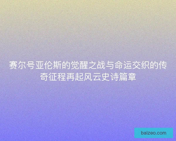 赛尔号亚伦斯的觉醒之战与命运交织的传奇征程再起风云史诗篇章