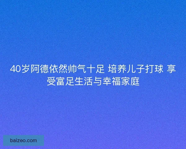 40岁阿德依然帅气十足 培养儿子打球 享受富足生活与幸福家庭