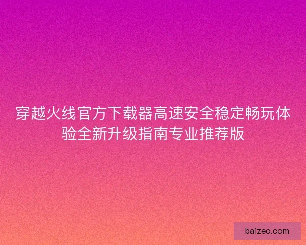 穿越火线官方下载器高速安全稳定畅玩体验全新升级指南专业推荐版
