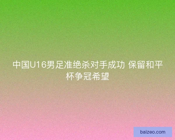 中国U16男足准绝杀对手成功 保留和平杯争冠希望
