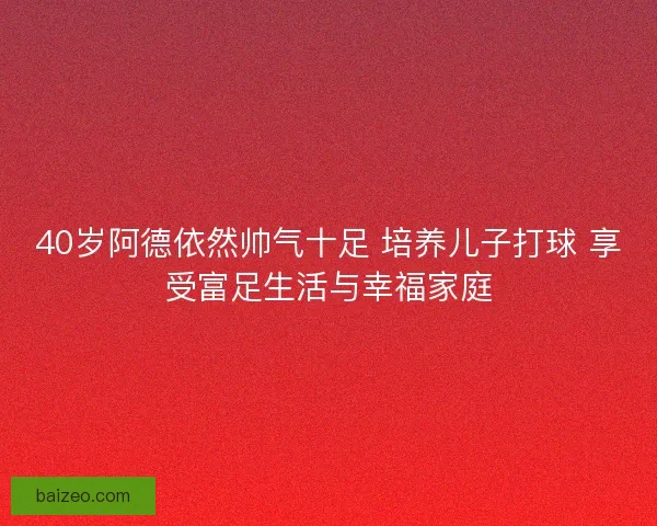 40岁阿德依然帅气十足 培养儿子打球 享受富足生活与幸福家庭