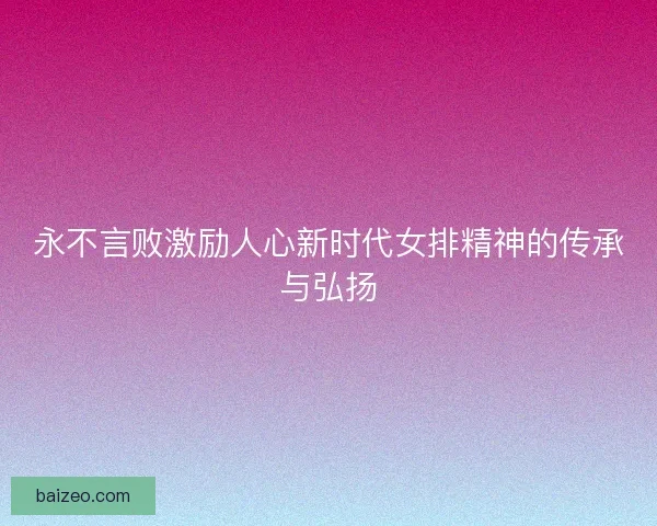 永不言败激励人心新时代女排精神的传承与弘扬