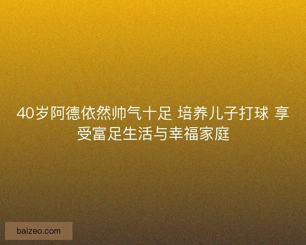 40岁阿德依然帅气十足 培养儿子打球 享受富足生活与幸福家庭