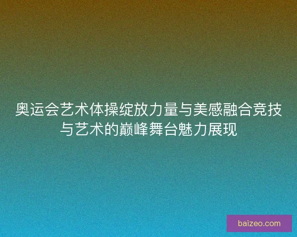奥运会艺术体操绽放力量与美感融合竞技与艺术的巅峰舞台魅力展现 奥运会艺术体操绽放力量与美感融合竞技与艺术的巅峰舞台魅力展现