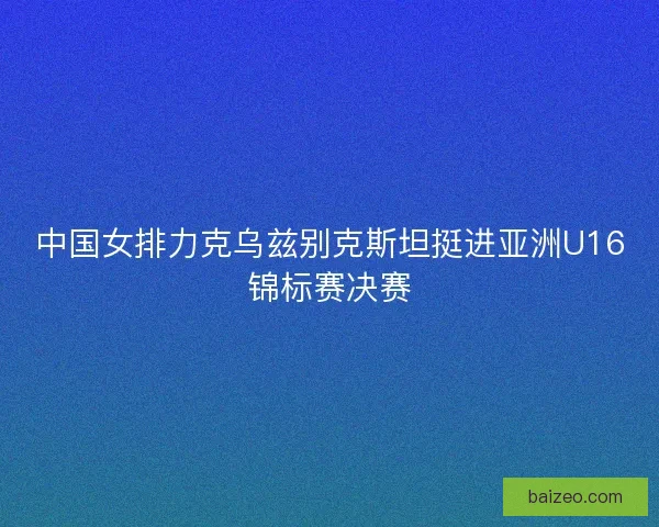中国女排力克乌兹别克斯坦挺进亚洲U16锦标赛决赛 中国女排力克乌兹别克斯坦挺进亚洲U16锦标赛决赛