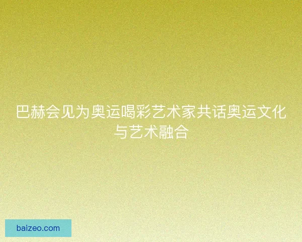 巴赫会见为奥运喝彩艺术家共话奥运文化与艺术融合 巴赫会见为奥运喝彩艺术家共话奥运文化与艺术融合